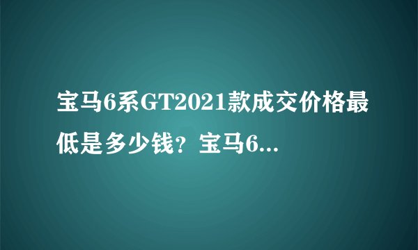 宝马6系GT2021款成交价格最低是多少钱？宝马6系GT买车价