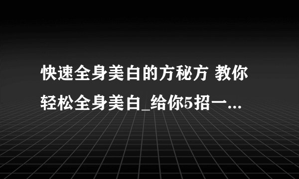 快速全身美白的方秘方 教你轻松全身美白_给你5招一个月速成白富美_小窍门有效的快速全身美白_最有效的美白方法大全