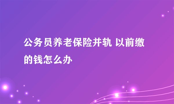 公务员养老保险并轨 以前缴的钱怎么办