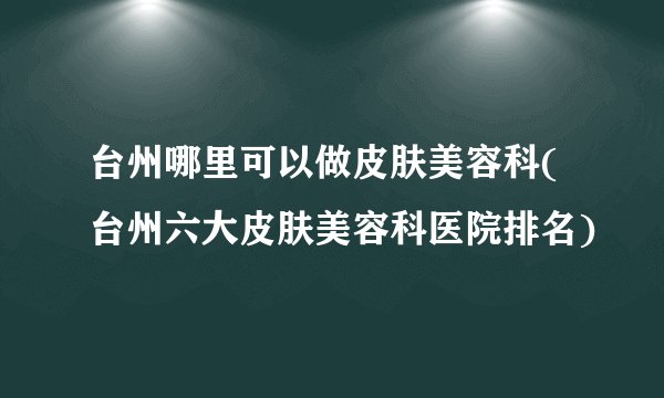 台州哪里可以做皮肤美容科(台州六大皮肤美容科医院排名)
