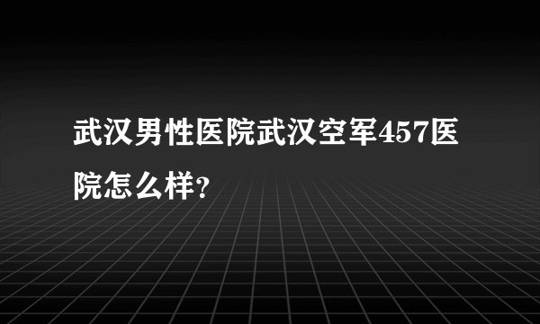 武汉男性医院武汉空军457医院怎么样？