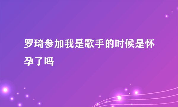 罗琦参加我是歌手的时候是怀孕了吗