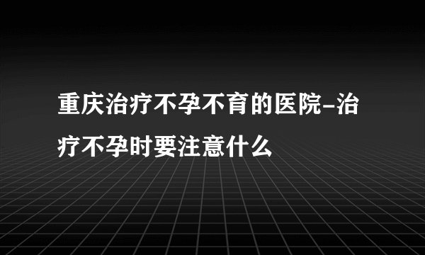 重庆治疗不孕不育的医院-治疗不孕时要注意什么