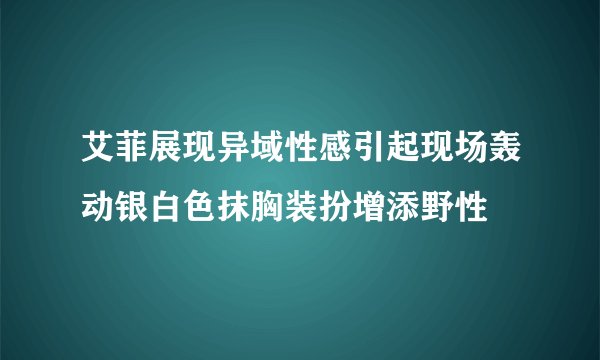艾菲展现异域性感引起现场轰动银白色抹胸装扮增添野性