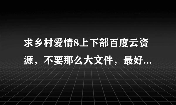 求乡村爱情8上下部百度云资源，不要那么大文件，最好就是一百左右大小，标清格式就可以了，谢谢啦！