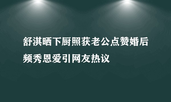舒淇晒下厨照获老公点赞婚后频秀恩爱引网友热议
