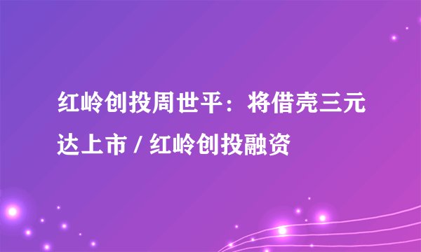 红岭创投周世平：将借壳三元达上市 / 红岭创投融资