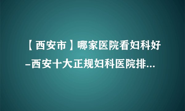 【西安市】哪家医院看妇科好-西安十大正规妇科医院排行榜单？