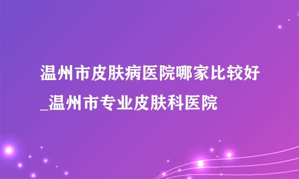温州市皮肤病医院哪家比较好_温州市专业皮肤科医院