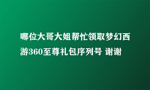 哪位大哥大姐帮忙领取梦幻西游360至尊礼包序列号 谢谢