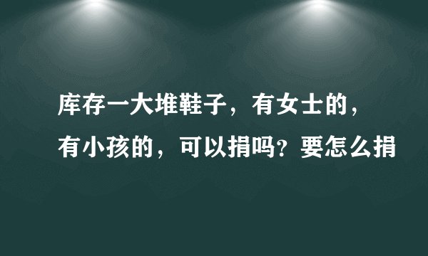 库存一大堆鞋子，有女士的，有小孩的，可以捐吗？要怎么捐