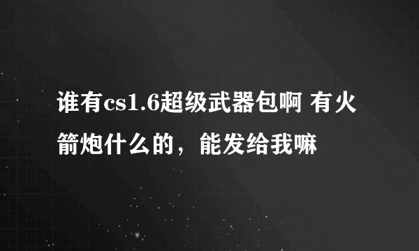 谁有cs1.6超级武器包啊 有火箭炮什么的，能发给我嘛