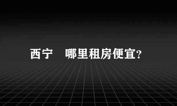 西宁	哪里租房便宜？