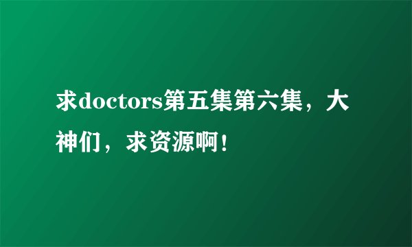 求doctors第五集第六集，大神们，求资源啊！