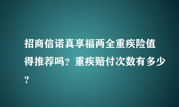 招商信诺真享福两全重疾险值得推荐吗？重疾赔付次数有多少？