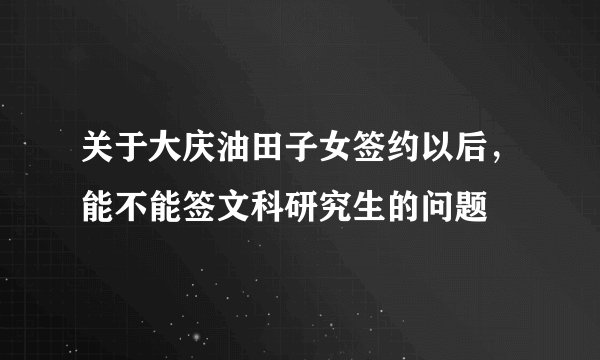 关于大庆油田子女签约以后，能不能签文科研究生的问题
