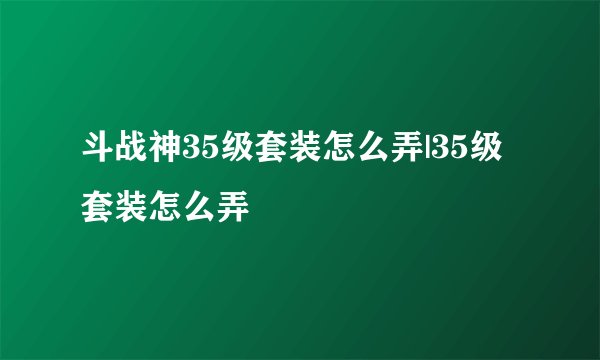 斗战神35级套装怎么弄|35级套装怎么弄