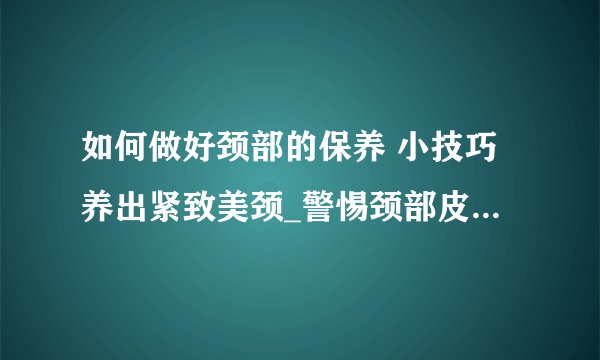 如何做好颈部的保养 小技巧养出紧致美颈_警惕颈部皮肤衰老教你颈部保养方法_效果好的颈部保养品