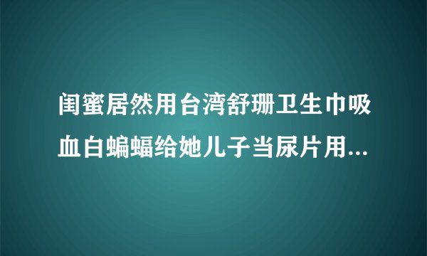 闺蜜居然用台湾舒珊卫生巾吸血白蝙蝠给她儿子当尿片用，对宝宝身体没影响吗？