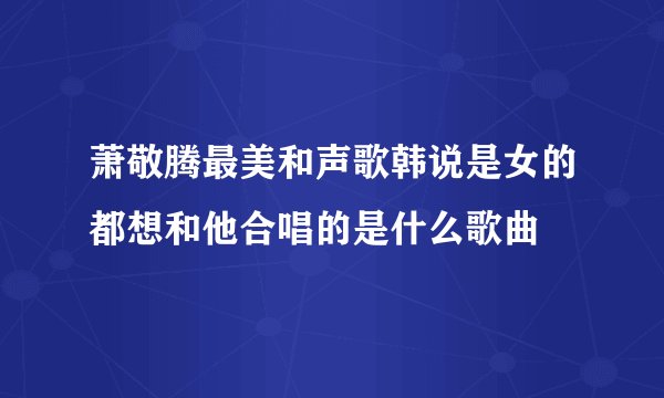 萧敬腾最美和声歌韩说是女的都想和他合唱的是什么歌曲