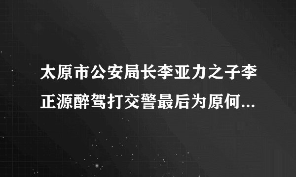太原市公安局长李亚力之子李正源醉驾打交警最后为原何不了了之？能否给公众一个交代？醉驾是要入刑的，让