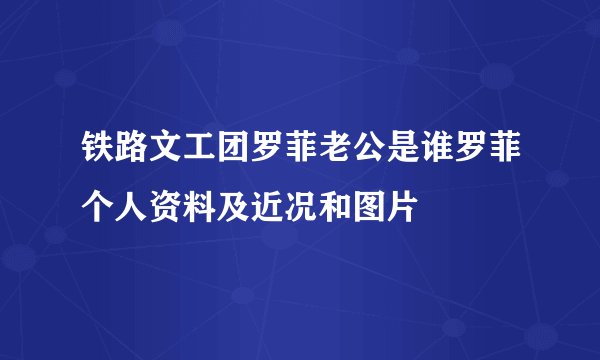 铁路文工团罗菲老公是谁罗菲个人资料及近况和图片