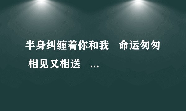 半身纠缠着你和我   命运匆匆  相见又相送   爱恨如梦如火难如月是什么歌？