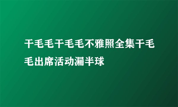 干毛毛干毛毛不雅照全集干毛毛出席活动漏半球