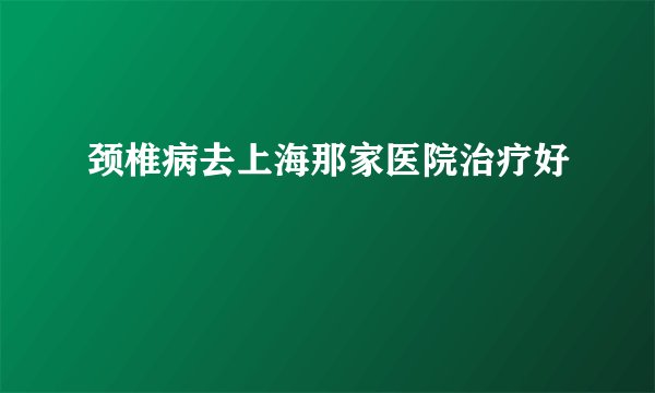 颈椎病去上海那家医院治疗好