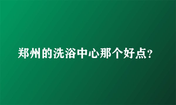 郑州的洗浴中心那个好点？