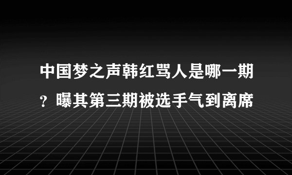 中国梦之声韩红骂人是哪一期？曝其第三期被选手气到离席