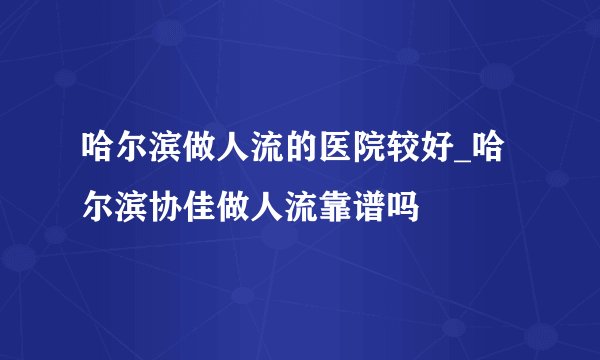 哈尔滨做人流的医院较好_哈尔滨协佳做人流靠谱吗