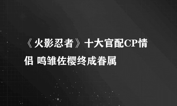 《火影忍者》十大官配CP情侣 鸣雏佐樱终成眷属