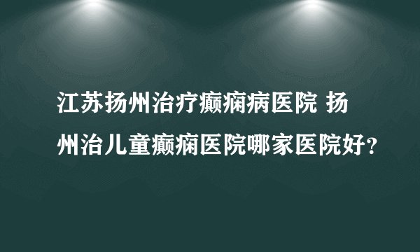 江苏扬州治疗癫痫病医院 扬州治儿童癫痫医院哪家医院好？