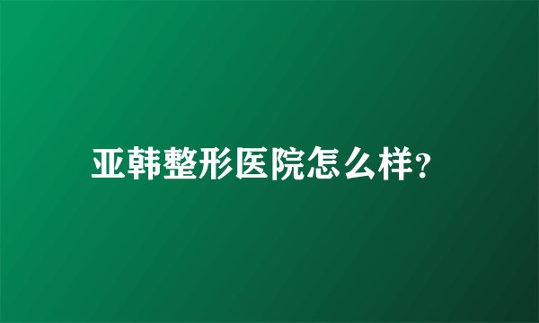 亚韩整形医院怎么样？