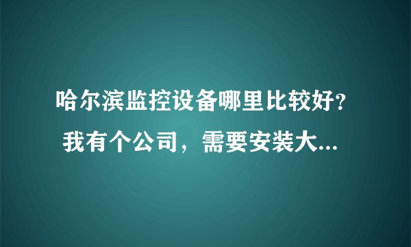 哈尔滨监控设备哪里比较好？ 我有个公司，需要安装大概10个摄像头，有知道的告诉我一下 谢谢