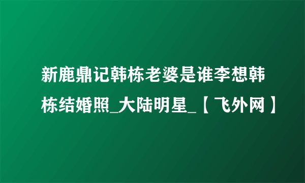 新鹿鼎记韩栋老婆是谁李想韩栋结婚照_大陆明星_【飞外网】