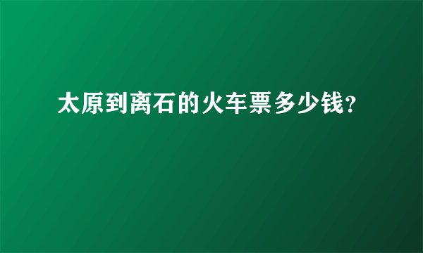 太原到离石的火车票多少钱？