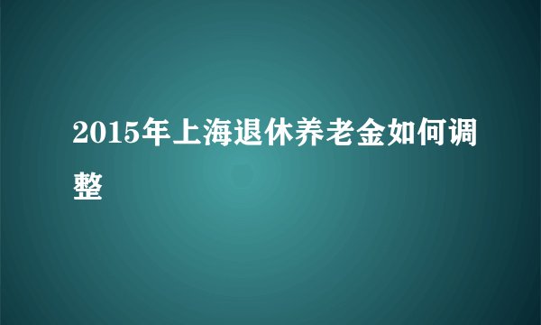 2015年上海退休养老金如何调整