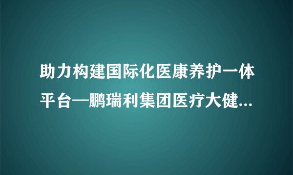 助力构建国际化医康养护一体平台—鹏瑞利集团医疗大健康国际专家委员会成立