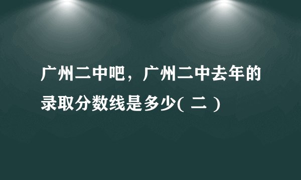 广州二中吧，广州二中去年的录取分数线是多少( 二 )