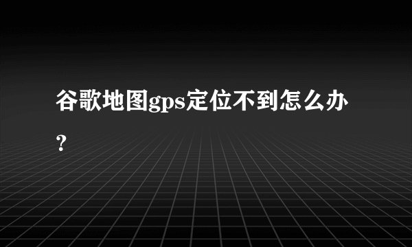 谷歌地图gps定位不到怎么办？