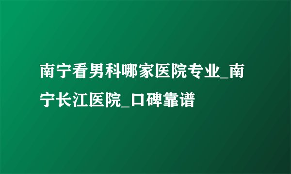 南宁看男科哪家医院专业_南宁长江医院_口碑靠谱