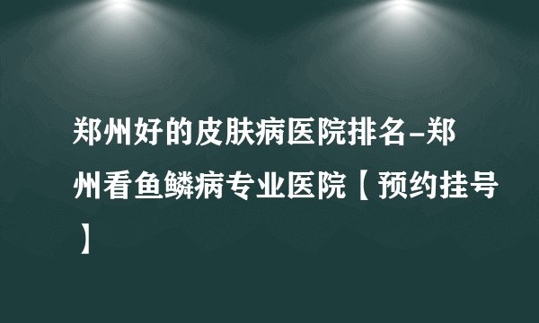 郑州好的皮肤病医院排名-郑州看鱼鳞病专业医院【预约挂号】