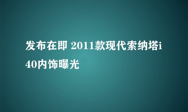 发布在即 2011款现代索纳塔i40内饰曝光