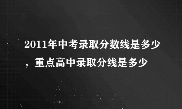 2011年中考录取分数线是多少，重点高中录取分线是多少