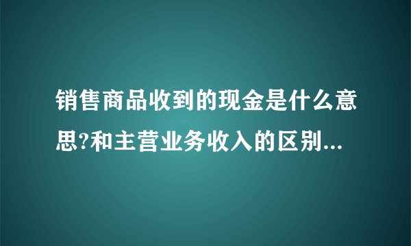 销售商品收到的现金是什么意思?和主营业务收入的区别是什么?谢谢？