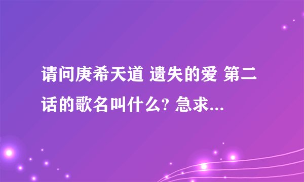 请问庚希天道 遗失的爱 第二话的歌名叫什么? 急求歌名!!