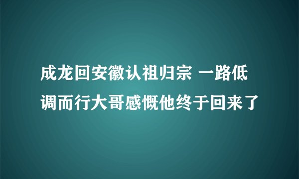 成龙回安徽认祖归宗 一路低调而行大哥感慨他终于回来了