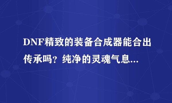DNF精致的装备合成器能合出传承吗？纯净的灵魂气息要怎么获得？